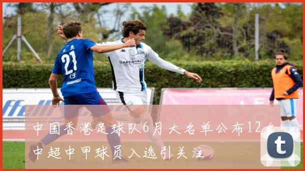 中国香港足球队6月大名单公布12名中超中甲球员入选引关注