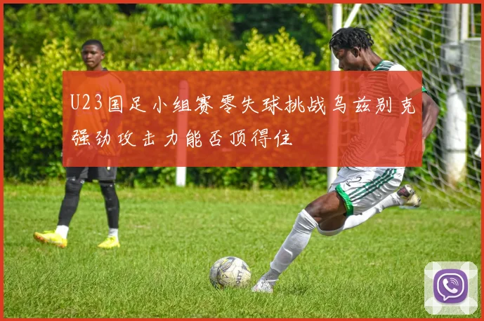 U23国足小组赛零失球挑战乌兹别克强劲攻击力能否顶得住