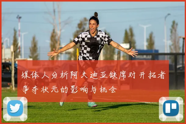 媒体人分析阿夫迪亚缺席对开拓者争夺状元的影响与机会