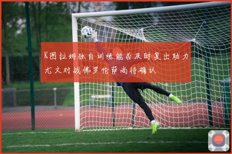 K图拉姆独自训练能否及时复出助力尤文对战佛罗伦萨尚待确认