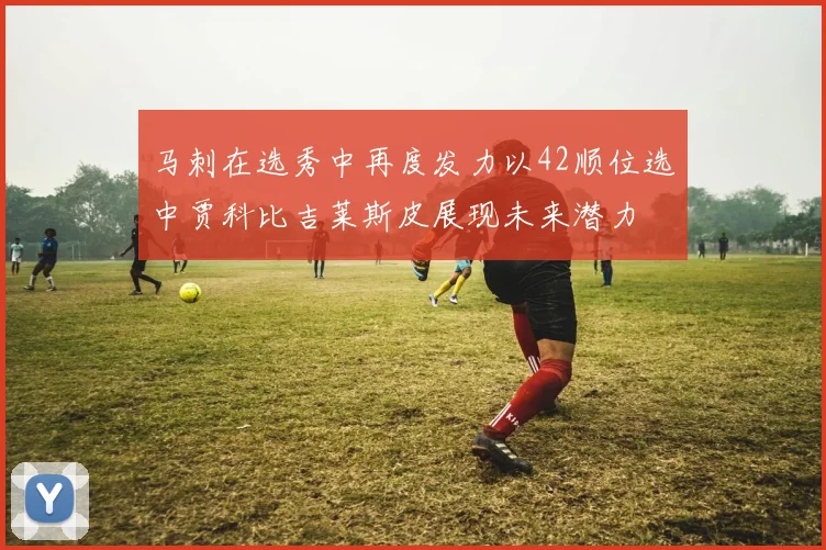 马刺在选秀中再度发力以42顺位选中贾科比吉莱斯皮展现未来潜力