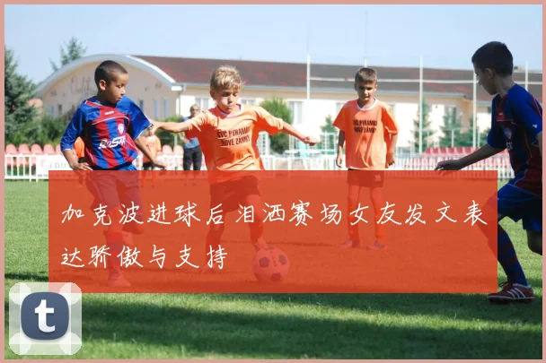 加克波进球后泪洒赛场女友发文表达骄傲与支持