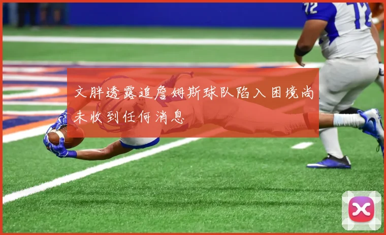 文胖透露追詹姆斯球队陷入困境尚未收到任何消息