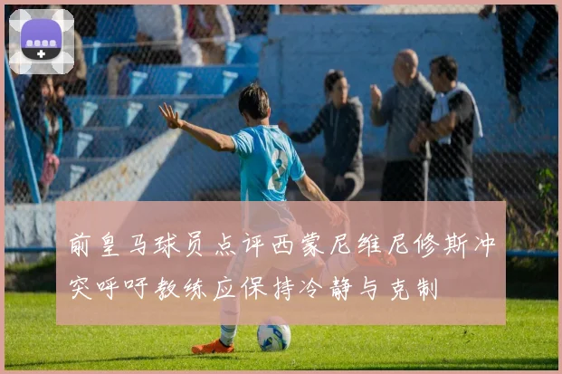 前皇马球员点评西蒙尼维尼修斯冲突呼吁教练应保持冷静与克制