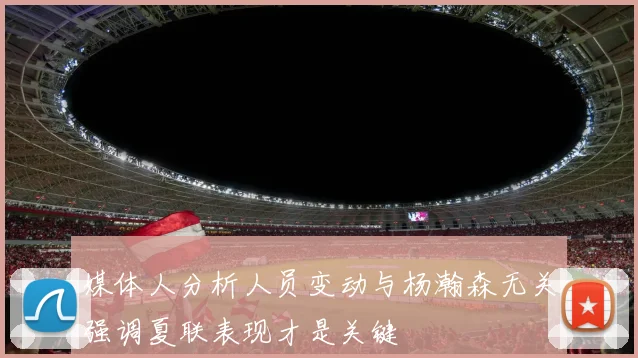 媒体人分析人员变动与杨瀚森无关强调夏联表现才是关键