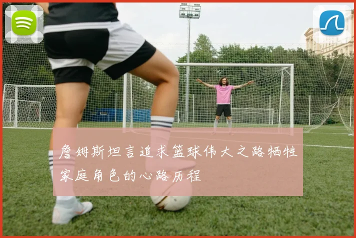 詹姆斯坦言追求篮球伟大之路牺牲家庭角色的心路历程