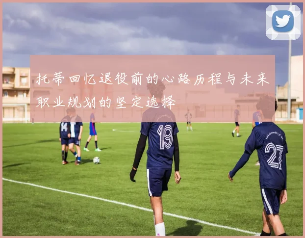 托蒂回忆退役前的心路历程与未来职业规划的坚定选择