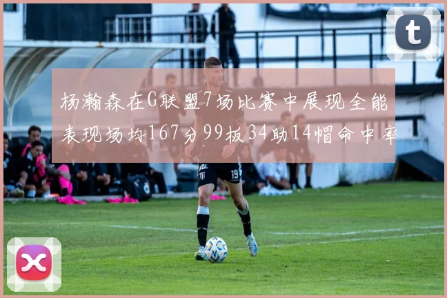 杨瀚森在G联盟7场比赛中展现全能表现场均167分99板34助14帽命中率超五成