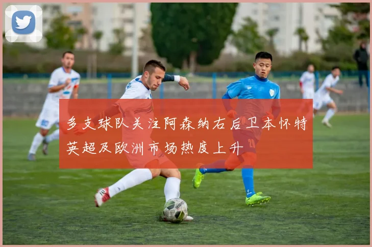 多支球队关注阿森纳右后卫本怀特英超及欧洲市场热度上升