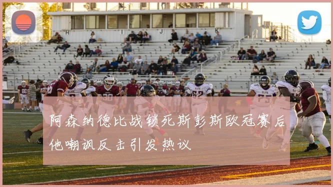 阿森纳德比战锁死斯彭斯欧冠赛后他嘲讽反击引发热议