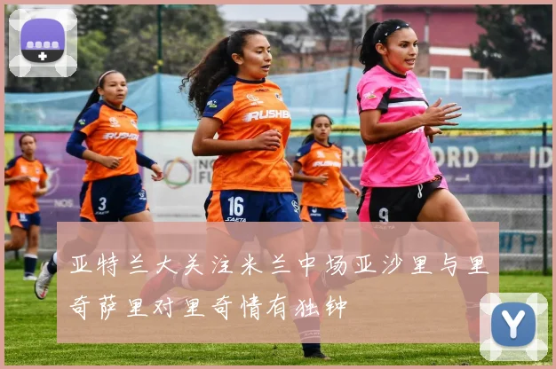 亚特兰大关注米兰中场亚沙里与里奇萨里对里奇情有独钟