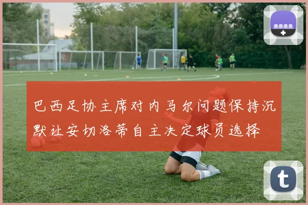 巴西足协主席对内马尔问题保持沉默让安切洛蒂自主决定球员选择