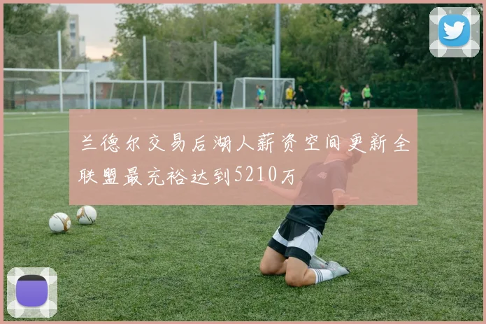 兰德尔交易后湖人薪资空间更新全联盟最充裕达到5210万