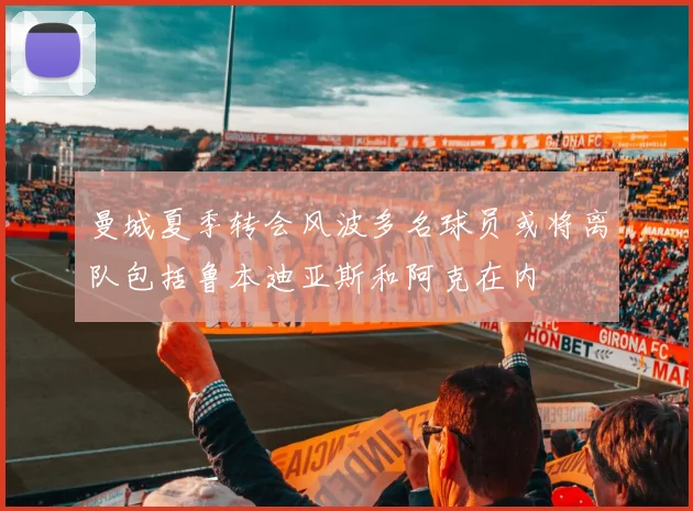 曼城夏季转会风波多名球员或将离队包括鲁本迪亚斯和阿克在内