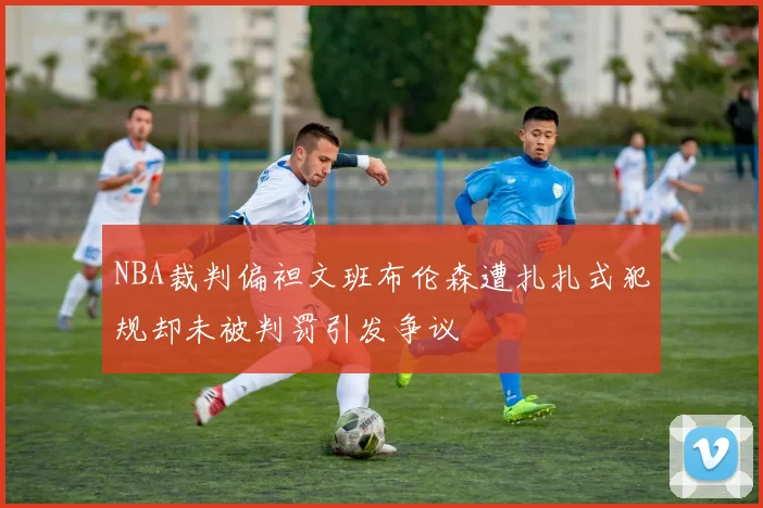NBA裁判偏袒文班布伦森遭扎扎式犯规却未被判罚引发争议