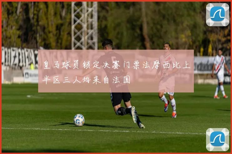 皇马球员锁定决赛门票法摩西比上半区三人均来自法国