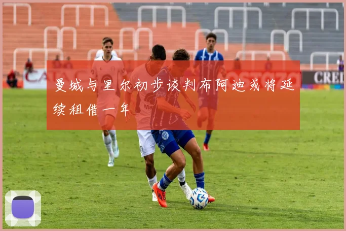 曼城与里尔初步谈判布阿迪或将延续租借一年