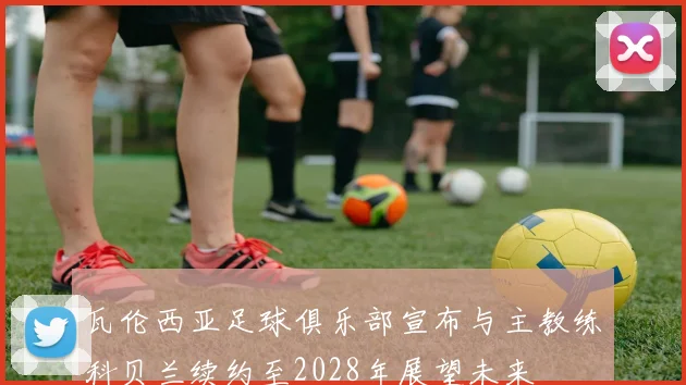 瓦伦西亚足球俱乐部宣布与主教练科贝兰续约至2028年展望未来