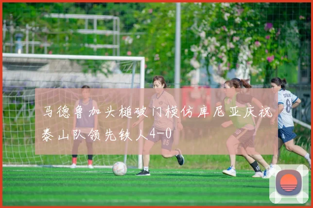 马德鲁加头槌破门模仿库尼亚庆祝泰山队领先铁人4-0