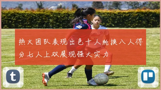 热火团队表现出色十人轮换八人得分七人上双展现强大实力