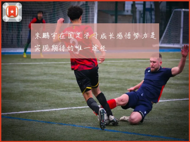 朱鹏宇在国足学习成长感悟努力是实现期待的唯一途径