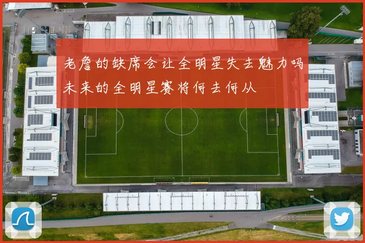 老詹的缺席会让全明星失去魅力吗未来的全明星赛将何去何从