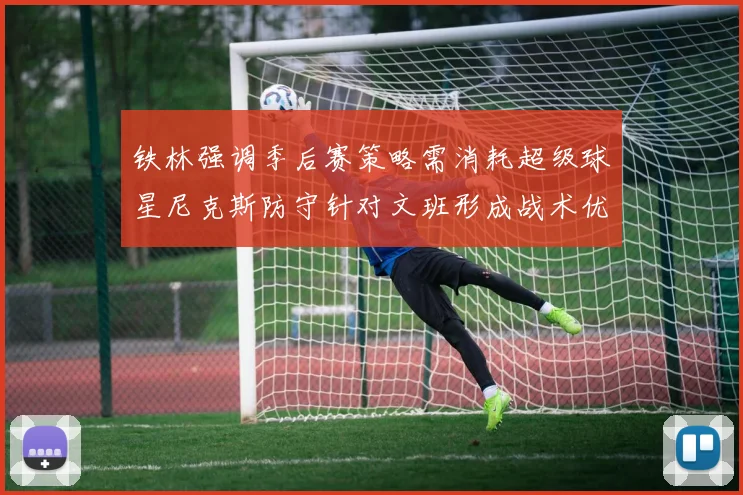 铁林强调季后赛策略需消耗超级球星尼克斯防守针对文班形成战术优势