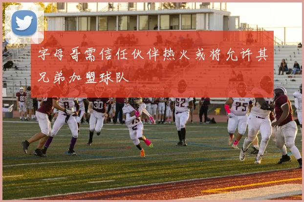 字母哥需信任伙伴热火或将允许其兄弟加盟球队